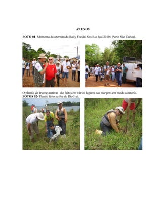 ANEXOS
FOTO 01- Momento da abertura do Rally Fluvial Sos Rio Ivaí 2010 ( Porto São Carlos).

O plantio de árvores nativas são feitos em vários lugares nas margens em modo aleatório.
FOTOS 02- Plantio feito na foz do Rio Ivaí.

 