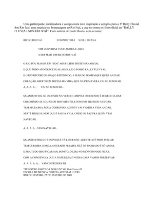 Uma participante, idealizadora e compositora teve inspiração e compôs para o 8º Rally Fluvial
Sos Rio Ivaí, uma musica em homenagem ao Rio Ivaí, e que se tornou o Hino oficial ao “RALLY
FLUVIAL SOS RIO IVAÍ”. Com autoria de Sueli Huana, com o nome:
BICHO DO IVAÍ

COMPOSITORA

SUELI HUANA

VIM CONVIDAR VOCE AGORA E AQUI
A SER MAIS UM BICHO DO IVAÍ
O RIO IVAI MANDA UM “SOS” AOS FILHOS DESTE MANANCIAL
E QUE TODO ANO DESCE SUAS ÁGUAS, É O NOSSO RALLY FLUVYAL.
E O RIO RECEBE DE BRAÇO ESTENDIDO, A MÃO DO HOMEM QUE QUER AJUDAR.
CORAÇÃO ABERTO EM DEFESA DA VIDA, QUE NA PRIMAVERA VAI SE RENOVAR.
A. A. A. A...

VAI SE RENOVAR...

QUANDO O SOL SE ESCONDE NA VERDE CAMPINA O DESENHO É BOM DE OLHAR
COLORINDO AS ÁGUAS EM MOVIMENTO, E SONS NO SILENCIO A ECOAR.
TEM MATA BOA ÁGUA CORRENDO, AGENTE VAI VENDO A VIDA ANDAR.
NESTE BERÇO LINDO QUE É PAI DA VIDA, CHEIO DE PAZ PRA QUEM VEM
NAVEGAR.

A. A. A. A... VEM NAVEGAR...

QUANDO CHEGA O TEMPO QUE TÁ LIBERADO, AGENTE ATÉ PODE PESCAR.
TEM CURIMBA GORDA, DOURADO PESADO, FILÉ DE BARBADO É SÓ ASSAR.
E PRA TUDO ISSO FICAR MAI BONITO, O LIXO NO RIO NÃO PODE FICAR.
COM A CONCIÊNCIA QUE A NATUREZA É NOSSA CASA VAMOS PRESERVAR
A. A. A. A. A... VAMOS PRESERVAR
“REGISTRO ANOTADA SOB O N” 861 fls.61 livro: 05
ESCOLA DE MÚSICA DIREITA AUTORAL / UFRJ
RIO DE JANEIRO, 27 DE JANEIRO DE 2009.

 