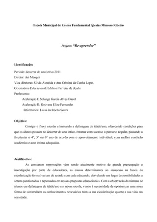 Escola Municipal de Ensino Fundamental Iglesias Minosso Ribeiro




                                       Projeto: “Re-aprender”




Identificação:

Período: decorrer do ano letivo 2011
Diretor: Ari Menger
Vice-diretoras: Silvia Almeida e Ana Cristina da Cunha Lopes
Orientadora Educacional: Edilnair Ferreira de Ayala
Professoras:
      Aceleração I: Solange Garcia Alves Dacol
      Aceleração II: Geovana Elize Fernandes
       Informática: Luisa da Rocha Souza


Objetivo:
        Corrigir o fluxo escolar eliminando a defasagem de idade/ano, oferecendo condições para
que os alunos possam no decorrer do ano letivo, retomar com sucesso o percurso regular, passando a
freqüentar o 4°, 5° ou 6° ano de acordo com o aproveitamento individual, com melhor condição
acadêmica e auto estima adequadas.




Justificativa:
        As constantes reprovações vêm sendo atualmente motivo de grande preocupação e
investigação por parte de educadores, as causas determinantes ao insucesso na busca da
escolarização formal variam de acordo com cada educando, desvelando um leque de possibilidades a
serem questionadas e repensadas em nossas propostas educacionais. Com a observação do número de
alunos em defasagem de idade/ano em nossa escola, vimos à necessidade de oportunizar uma nova
forma de construírem os conhecimentos necessários tanto a sua escolarização quanto a sua vida em
sociedade.
 
