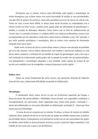 Percebemos que os maiores motivos desta dificuldade estão ligados a metodologias de
ensino homogêneas que excluem alunos com maior necessidade de atenção as suas peculiaridades,
seja pela falta de preparo do professor, sejam pela quantidade excessiva de alunos em sala de aula.
Tendo em vista o nosso baixo IDEB, os alunos desta escola deveriam ser contemplados com o
reforço escolar em turno inverso, sanando assim, grande parte das dificuldades de aprendizagem e,
também a correção de defasagem idade/ano. Outro motivo está na falta de estabelecimento de
vinculo entre os conteúdos escolares e o cotidiano difícil com inúmeras problemáticas, muitas vezes
incompreendidas por nós educadores; ainda temos outros motivos atribuídos a esse “não” aprender: o
que inclui questões psicológicas e neurológicas, falta ou muitas vezes ausência de alimentação
adequada entre outros tantos.
      Sendo assim, na busca de elevar a estima desses alunos e oferecer uma educação de qualidade
que sirva não somente a elevar índices educacionais, mas também a oportunizar mudanças na vida
desses alunos, propomos a realização de um trabalho de resgate de aprendizagem, onde o foco seja a
real construção do conhecimento, aonde grupos irão se agrupar de acordo com suas potencialidades,
com planejamento e metodologias adequados a essa realidade, sendo capazes de avançar de ano
escolar com condições reais de acompanhar o restante do percurso escolar regular.




Público Alvo:
        Alunos do ensino fundamental das séries iniciais, que apresentam distorção de idade/ano
acima de dois anos, evidenciando dificuldades no período de alfabetização.




Metodologia:
        O atendimento destes alunos deverá ser por um profissional capacitado que busque o
desenvolvimento das potencialidades e habilidades, desenvolvendo suas capacidades acadêmicas e
conseqüentemente sua auto-estima. Serão organizadas duas turmas deste projeto: aceleração I –
alunos não alfabetizados ou com muita dificuldade na alfabetização, aceleração II – alunos que lêem
mesmo que com dificuldades.
         A turma deverá ser composta por no máximo 10 alunos, na busca de realizar um trabalho
realmente eficaz, podendo dividi-los na sala de aula em grupos de trabalho menores para as práticas
das atividades diárias. O planejamento será realizado de acordo com as reais necessidades dos grupos
de trabalho, tendo ênfase no desenvolvimento da leitura, escrita e raciocínio lógico matemático. Este
trabalho deverá contar com o apoio e uso da biblioteca.
 