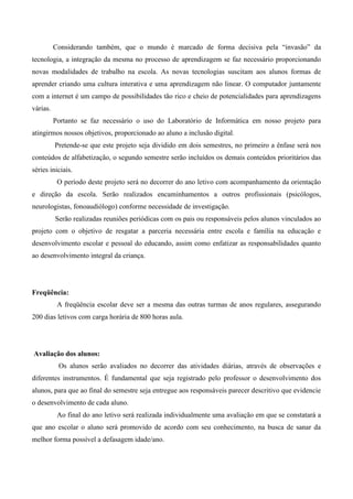 Considerando também, que o mundo é marcado de forma decisiva pela “invasão” da
tecnologia, a integração da mesma no processo de aprendizagem se faz necessário proporcionando
novas modalidades de trabalho na escola. As novas tecnologias suscitam aos alunos formas de
aprender criando uma cultura interativa e uma aprendizagem não linear. O computador juntamente
com a internet é um campo de possibilidades tão rico e cheio de potencialidades para aprendizagens
várias.
          Portanto se faz necessário o uso do Laboratório de Informática em nosso projeto para
atingirmos nossos objetivos, proporcionado ao aluno a inclusão digital.
          Pretende-se que este projeto seja dividido em dois semestres, no primeiro a ênfase será nos
conteúdos de alfabetização, o segundo semestre serão incluídos os demais conteúdos prioritários das
séries iniciais.
           O período deste projeto será no decorrer do ano letivo com acompanhamento da orientação
e direção da escola. Serão realizados encaminhamentos a outros profissionais (psicólogos,
neurologistas, fonoaudiólogo) conforme necessidade de investigação.
          Serão realizadas reuniões periódicas com os pais ou responsáveis pelos alunos vinculados ao
projeto com o objetivo de resgatar a parceria necessária entre escola e família na educação e
desenvolvimento escolar e pessoal do educando, assim como enfatizar as responsabilidades quanto
ao desenvolvimento integral da criança.




Freqüência:
           A freqüência escolar deve ser a mesma das outras turmas de anos regulares, assegurando
200 dias letivos com carga horária de 800 horas aula.




Avaliação dos alunos:
           Os alunos serão avaliados no decorrer das atividades diárias, através de observações e
diferentes instrumentos. É fundamental que seja registrado pelo professor o desenvolvimento dos
alunos, para que ao final do semestre seja entregue aos responsáveis parecer descritivo que evidencie
o desenvolvimento de cada aluno.
           Ao final do ano letivo será realizada individualmente uma avaliação em que se constatará a
que ano escolar o aluno será promovido de acordo com seu conhecimento, na busca de sanar da
melhor forma possível a defasagem idade/ano.
 