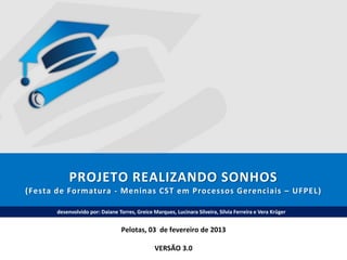 PROJETO REALIZANDO SONHOS
(Festa de Formatura - Meninas CST em Processos Gerenciais – UFPEL)
desenvolvido por: Daiane Torres, Greice Marques, Lucinara Silveira, Silvia Ferreira e Vera Krüger

Pelotas, 03 de fevereiro de 2013
VERSÃO 3.0

 