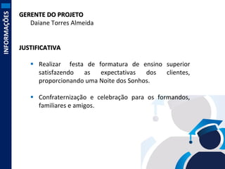 INFORMAÇÕES

GERENTE DO PROJETO
Daiane Torres Almeida

JUSTIFICATIVA

 Realizar festa de formatura de ensino superior
satisfazendo
as
expectativas
dos
clientes,
proporcionando uma Noite dos Sonhos.
 Confraternização e celebração para os formandos,
familiares e amigos.

 