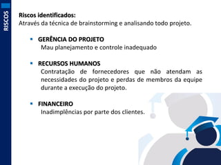 RISCOS

Riscos identificados:
Através da técnica de brainstorming e analisando todo projeto.
 GERÊNCIA DO PROJETO
Mau planejamento e controle inadequado
 RECURSOS HUMANOS
Contratação de fornecedores que não atendam as
necessidades do projeto e perdas de membros da equipe
durante a execução do projeto.
 FINANCEIRO
Inadimplências por parte dos clientes.

 