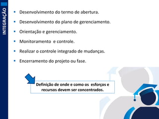 INTEGRAÇÃO

 Desenvolvimento do termo de abertura.
 Desenvolvimento do plano de gerenciamento.

 Orientação e gerenciamento.
 Monitoramento e controle.

 Realizar o controle integrado de mudanças.
 Encerramento do projeto ou fase.

Definição de onde e como os esforços e
recursos devem ser concentrados.

 