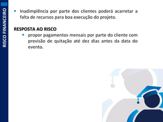RISCO FINANCEIRO

 Inadimplência por parte dos clientes poderá acarretar a
falta de recursos para boa execução do projeto.
RESPOSTA AO RISCO
 propor pagamentos mensais por parte do cliente com
previsão de quitação até dez dias antes da data do
evento.

 