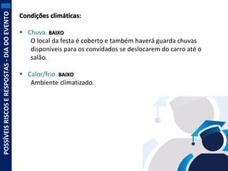 POSSÍVEIS RISCOS E RESPOSTAS - DIA DO EVENTO

Condições climáticas:
 Chuva. BAIXO
O local da festa é coberto e também haverá guarda chuvas
disponíveis para os convidados se deslocarem do carro até o
salão.
 Calor/frio. BAIXO
Ambiente climatizado.

 