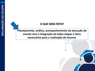 DECLARAÇÃO DO ESCOPO

O QUE SERÁ FEITO?
Planejamento, análise, acompanhamento da execução do
evento com a integração de todas etapas e itens
necessários para a realização do mesmo.

 