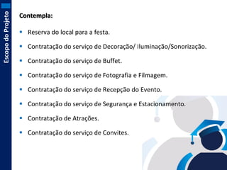 Escopo do Projeto

Contempla:
 Reserva do local para a festa.

 Contratação do serviço de Decoração/ Iluminação/Sonorização.
 Contratação do serviço de Buffet.
 Contratação do serviço de Fotografia e Filmagem.
 Contratação do serviço de Recepção do Evento.
 Contratação do serviço de Segurança e Estacionamento.
 Contratação de Atrações.
 Contratação do serviço de Convites.

 