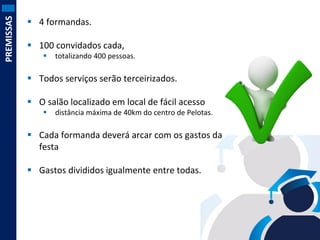 PREMISSAS

 4 formandas.
 100 convidados cada,


totalizando 400 pessoas.

 Todos serviços serão terceirizados.
 O salão localizado em local de fácil acesso


distância máxima de 40km do centro de Pelotas.

 Cada formanda deverá arcar com os gastos da
festa
 Gastos divididos igualmente entre todas.

 