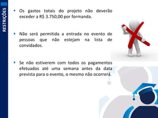 RESTRIÇÕES

 Os gastos totais do projeto não deverão
exceder a R$ 3.750,00 por formanda.
 Não será permitida a entrada no evento de
pessoas que não estejam na lista de
convidados.
 Se não estiverem com todos os pagamentos
efetuados até uma semana antes da data
prevista para o evento, o mesmo não ocorrerá.

 