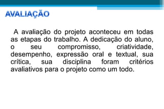 A avaliação do projeto aconteceu em todas as etapas do trabalho. A dedicação do aluno, o seu compromisso, criatividade, desempenho, expressão oral e textual, sua crítica, sua disciplina foram critérios avaliativos para o projeto como um todo.  AVALIAÇÃO 