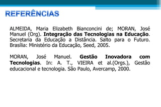 ALMEIDA, Maria Elizabeth Bianconcini de; MORAN, José Manuel (Org).  Integração das Tecnologias na Educação . Secretaria da Educação a Distância. Salto para o Futuro. Brasília: Ministério da Educação, Seed, 2005.  MORAN, José Manuel.  Gestão Inovadora com Tecnologias . In: A. T., VIEIRA et al.(Orgs.), Gestão educacional e tecnologia. São Paulo, Avercamp, 2000.   AVALIAÇÃO 