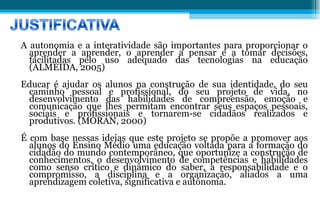 A autonomia e a interatividade são importantes para proporcionar o aprender a aprender, o aprender a pensar e a tomar decisões, facilitadas pelo uso adequado das tecnologias na educação (ALMEIDA, 2005) Educar é ajudar os alunos na construção de sua identidade, do seu caminho pessoal e profissional, do seu projeto de vida, no desenvolvimento das habilidades de compreensão, emoção e comunicação que lhes permitam encontrar seus espaços pessoais, sociais e profissionais e tornarem-se cidadãos realizados e produtivos. (MORAN, 2000)  É com base nessas ideias que este projeto se propõe a promover aos alunos do Ensino Médio uma educação voltada para a formação do cidadão do mundo contemporâneo, que oportunize a construção de conhecimentos, o desenvolvimento de competências e habilidades como senso crítico e dinâmico do saber, a responsabilidade e o compromisso, a disciplina e a organização, aliados a uma aprendizagem coletiva, significativa e autônoma. 