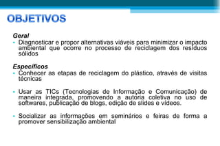 Geral Diagnosticar e propor alternativas viáveis para minimizar o impacto ambiental que ocorre no processo de reciclagem dos resíduos sólidos Específicos Conhecer as etapas de reciclagem do plástico, através de visitas técnicas  Usar as TICs (Tecnologias de Informação e Comunicação) de maneira integrada, promovendo a autoria coletiva no uso de softwares, publicação de blogs, edição de slides e vídeos. Socializar as informações em seminários e feiras de forma a promover sensibilização ambiental 