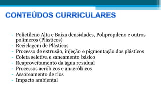 Polietileno Alta e Baixa densidades, Polipropileno e outros polímeros (Plásticos) Reciclagem de Plásticos Processo de extrusão, injeção e pigmentação dos plásticos Coleta seletiva e saneamento básico Reaproveitamento da água residual Processos aeróbicos e anaeróbicos Assoreamento de rios Impacto ambiental  
