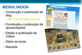 Construção e publicação de blog http://quimicadez.zip.net Construção e publicação de apresentações Edição e publicação de vídeos Diário de bordo Maquete 
