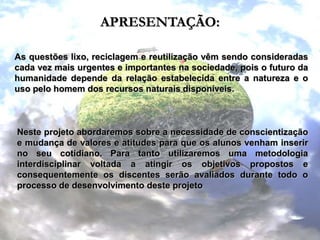 APRESENTAÇÃO:As questões lixo, reciclagem e reutilização vêm sendo consideradas cada vez mais urgentes e importantes na sociedade, pois o futuro da humanidade depende da relação estabelecida entre a natureza e o uso pelo homem dos recursos naturais disponíveis.Neste projeto abordaremos sobre a necessidade de conscientização e mudança de valores e atitudes para que os alunos venham inserir no seu cotidiano. Para tanto utilizaremos uma metodologia interdisciplinar voltada a atingir os objetivos propostos e consequentemente os discentes serão avaliados durante todo o processo de desenvolvimento deste projeto