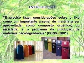 INTRODUÇÃO“É preciso fazer considerações sobre o lixo como um importante arsenal de matéria a ser aproveitada, como composto orgênico, ou reciclada, e o problema da produção de materiais não-degradáveis” (PCN’s, 2001).