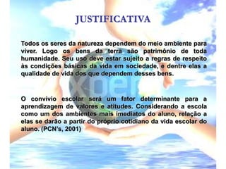JUSTIFICATIVATodos os seres da natureza dependem do meio ambiente para viver. Logo os bens da terra são patrimônio de toda humanidade. Seu uso deve estar sujeito a regras de respeito às condições básicas da vida em sociedade, e dentre elas a qualidade de vida dos que dependem desses bens.O convívio escolar será um fator determinante para a aprendizagem de valores e atitudes. Considerando a escola como um dos ambientes mais imediatos do aluno, relação a elas se darão a partir do próprio cotidiano da vida escolar do aluno. (PCN’s, 2001)