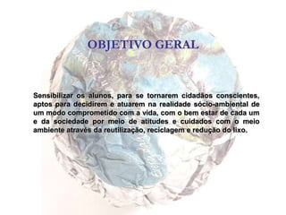 OBJETIVO GERALSensibilizar os alunos, para se tornarem cidadãos conscientes, aptos para decidirem e atuarem na realidade sócio-ambiental de um modo comprometido com a vida, com o bem estar de cada um e da sociedade por meio de atitudes e cuidados com o meio ambiente através da reutilização, reciclagem e redução do lixo.