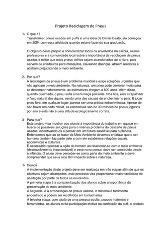 Projeto Reciclagem de Pneus
1- O que é?
   Transformar pneus usados em puffs é uma ideia de Daniel Beato, ele começou
   em 2004 com essa atividade quando estava fazendo sua graduação.

   O objetivo deste projeto é conscientizar todos os envolvidos na escola, alunos,
   professores e a comunidade local sobre a importância da reciclagem de pneus
   usados e evitar que mais pneus velhos sejam abandonados ao ar livre, pois
   servem de criadouros para mosquitos, causando doenças, atraem roedores e
   acabam prejudicando o meio ambiente.

2- Por que?
   A reciclagem de pneus é um problema mundial e exige soluções urgentes que
   não agridam o meio ambiente. Na natureza, um pneu pode demorar muito para
   se decompor naturalmente, as estimativas chegam a 600 anos. Além disso,
   quando queimado, o pneu solta uma fumaça poluente. Nos rios, eles atrapalham
   o fluxo natural das águas, sendo uma das causas de enchentes no país. E jogar
   pneu fora, em qualquer lugar, parece ser uma prática indiscriminada. Apesar de
   não haver um dado oficial, as estimativas são de 30 milhões de pneus jogados
   por ano e esta não é uma atitude ecologicamente correta.

3- Para que?
   Este projeto visa mostrar aos alunos a importância do trabalho em equipe em
   busca de possíveis soluções para o imenso problema do descarte de pneus
   usados, incentivando-os a pensar em um futuro saudável para o planeta.
   Entendemos que ao se tratar de Meio Ambiente devemos enfatizar que o ser
   humano também faz parte dele e com ele estabelece relações sociais,
   econômicas e culturais.
   É necessário repensar a ação do homem ao relacionar-se com o meio ambiente
   (desenvolvimento insustentável) e esse novo pensar deve ser construído desde
   a infância. O aluno deve perceber-se como parte do meio ambiente e deve
   compreender que seus atos têm impacto sobre a natureza.

1- Como?
   A implementação deste projeto deve ser realizada em três etapas afim de que os
   objetivos sejam alcançados, este processo visa proporcionar maior facilidade de
   aceitação por parte de todos os envolvidos.
   A primeira etapa é a conscientização dos alunos sobre a importância da
   preservação do meio ambiente.
   A segunda, é a arrecadação de pneus usados, o material é facilmente
   encontrado e podem ser recolhidos em borracharias.
   A terceira etapa: com ajuda de uma pessoa adulta, poucos materiais e
   ferramentas, os alunos terão participação efetiva na confecção do puff, o produto
 