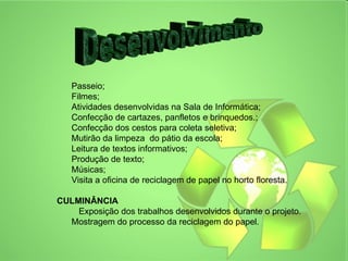 Passeio;
   Filmes;
   Atividades desenvolvidas na Sala de Informática;
   Confecção de cartazes, panfletos e brinquedos.;
   Confecção dos cestos para coleta seletiva;
   Mutirão da limpeza do pátio da escola;
   Leitura de textos informativos;
   Produção de texto;
   Músicas;
   Visita a oficina de reciclagem de papel no horto floresta.

CULMINÂNCIA
    Exposição dos trabalhos desenvolvidos durante o projeto.
  Mostragem do processo da reciclagem do papel.
 