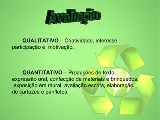 METODOLOGIA




     QUALITATIVO – Criatividade, interesse,
participação e motivação.



    QUANTITATIVO – Produções de texto,
expressão oral, confecção de materiais e brinquedos,
 exposição em mural, avaliação escrita, elaboração
de cartazes e panfletos.
 
