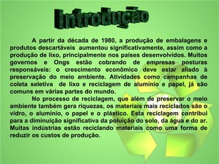 A partir da década de 1980, a produção de embalagens e
produtos descartáveis aumentou significativamente, assim como a
produção de lixo, principalmente nos países desenvolvidos. Muitos
governos e Ongs estão cobrando de empresas posturas
responsáveis: o crescimento econômico deve estar aliado à
preservação do meio ambiente. Atividades como campanhas de
coleta seletiva de lixo e reciclagem de alumínio e papel, já são
comuns em várias partes do mundo.
        No processo de reciclagem, que além de preservar o meio
ambiente também gera riquezas, os materiais mais reciclados são o
vidro, o alumínio, o papel e o plástico. Esta reciclagem contribui
para a diminuição significativa da poluição do solo, da água e do ar.
Muitas indústrias estão reciclando materiais como uma forma de
reduzir os custos de produção.
 