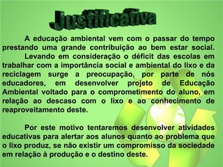 A educação ambiental vem com o passar do tempo
prestando uma grande contribuição ao bem estar social.
       Levando em consideração o déficit das escolas em
trabalhar com a importância social e ambiental do lixo e da
reciclagem surge a preocupação, por parte de nós
educadores, em desenvolver projeto de Educação
Ambiental voltado para o comprometimento do aluno, em
relação ao descaso com o lixo e ao conhecimento de
reaproveitamento deste.

       Por este motivo tentaremos desenvolver atividades
educativas para alertar aos alunos quanto ao problema que
o lixo produz, se não existir um compromisso da sociedade
em relação à produção e o destino deste.
 