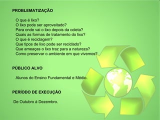PROBLEMATIZAÇÃO

 O que é lixo?
 O lixo pode ser aproveitado?
 Para onde vai o lixo depois da coleta?
 Quais as formas de tratamento do lixo?
 O que é reciclagem?
 Que tipos de lixo pode ser reciclado?
 Que ameaças o lixo traz para a natureza?
 Como preservar o ambiente em que vivemos?


PÚBLICO ALVO

 Alunos do Ensino Fundamental e Médio.


PERÍODO DE EXECUÇÃO

De Outubro à Dezembro.
 