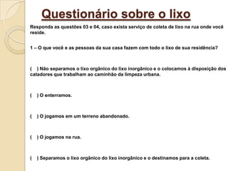 Questionário sobre o lixoResponda as questões 03 e 04, caso exista serviço de coleta de lixo na rua onde você reside.1 – O que você e as pessoas da sua casa fazem com todo o lixo de sua residência?(    ) Não separamos o lixo orgânico do lixo inorgânico e o colocamos à disposição dos catadores que trabalham ao caminhão da limpeza urbana.(    ) O enterramos.(    ) O jogamos em um terreno abandonado.(    ) O jogamos na rua.(    ) Separamos o lixo orgânico do lixo inorgânico e o destinamos para a coleta.