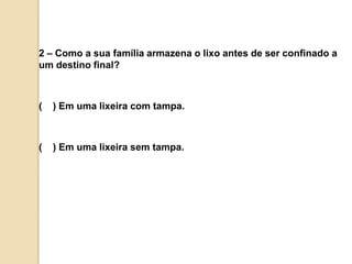 2 – Como a sua família armazena o lixo antes de ser confinado a um destino final?(    ) Em uma lixeira com tampa.(    ) Em uma lixeira sem tampa.