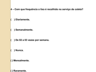 4 – Com que frequência o lixo é recolhido no serviço de coleta?(    ) Diariamente.(    ) Semanalmente.(    ) De 02 a 03 vezes por semana.(    ) Nunca.( ) Mensalmente.( ) Raramente.