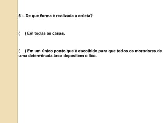 5 – De que forma é realizada a coleta?(    ) Em todas as casas.(    ) Em um único ponto que é escolhido para que todos os moradores de uma determinada área depositem o lixo.