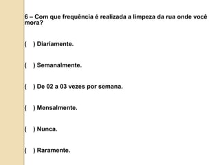 6 – Com que frequência é realizada a limpeza da rua onde você mora?(    ) Diariamente.(    ) Semanalmente.(    ) De 02 a 03 vezes por semana.(    ) Mensalmente.(    ) Nunca.(    ) Raramente.