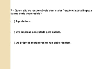 7 – Quem são os responsáveis com maior frequência pela limpeza da rua onde você reside?(    ) A prefeitura.(    ) Um empresa contratada pelo estado.(    ) Os próprios moradores da rua onde residem.