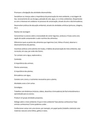 Promover a divulgação das atividades desenvolvidas. 
Sensibilizar as crianças sobre a importância da preservação do meio ambiente, a reciclagem do 
lixo, racionamento do uso da água, poluição do solo, água, ar e crimes ambientais. Despertando-as 
com o interesse em colaborar no processo de conservação, através da arte e das brincadeiras; 
Desenvolver práticas de educação ambiental, através de atividades artísticas (pinturas, colagens, 
etc.); 
Realizar de reciclagem 
Conscientizar os alunos sobre a necessidade de comer legumes, verduras e frutas como uma 
opção de saúde compreender o valor nutritivo dos alimentos. 
Diferenciar quais as partes dos alimentos que ingerimos (raiz, folhas e frutos), observar o 
desenvolvimento das plantas; 
Incentivar práticas como plantios de mudas, e hábitos de preservação do meio ambiente, seja 
na escola, em casa, por onde eles forem; 
Ter contato com a água, explorando-a; 
Conteúdo. 
A importância dos animais; 
Plantas venenosas; 
A importância das plantas; 
Brincadeiras com água; 
Contato com a terra, e nutrientes necessários para a planta; 
Atividades orais e /em cartaz. 
Estratégias: 
Trabalhar com dinâmicas (músicas, vídeos, desenhos e brincadeiras) de fácil entendimento e 
aprendizado para os alunos; 
Produzir em grupo atividades propostas; 
Diálogo sobre o meio ambiente: O que é meio ambiente? Que plantas conhecemos? Que 
animais conhecemos? Como podemos cuidar . 
Confeccionar cartaz com uma árvore, por exemplo, em papel pardo (trabalho coletivo)e colar 
materiais naturais como folhas, galhos e raízes. 
 