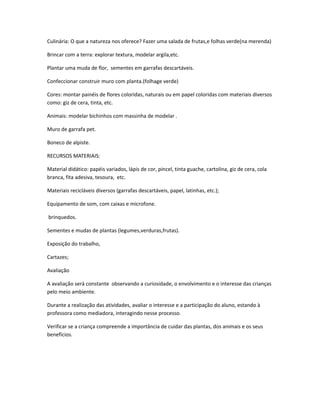 Culinária: O que a natureza nos oferece? Fazer uma salada de frutas,e folhas verde(na merenda) 
Brincar com a terra: explorar textura, modelar argila,etc. 
Plantar uma muda de flor, sementes em garrafas descartáveis. 
Confeccionar construir muro com planta.(folhage verde) 
Cores: montar painéis de flores coloridas, naturais ou em papel coloridas com materiais diversos 
como: giz de cera, tinta, etc. 
Animais: modelar bichinhos com massinha de modelar . 
Muro de garrafa pet. 
Boneco de alpiste. 
RECURSOS MATERIAIS: 
Material didático: papéis variados, lápis de cor, pincel, tinta guache, cartolina, giz de cera, cola 
branca, fita adesiva, tesoura, etc. 
Materiais recicláveis diversos (garrafas descartáveis, papel, latinhas, etc.); 
Equipamento de som, com caixas e microfone. 
brinquedos. 
Sementes e mudas de plantas (legumes,verduras,frutas). 
Exposição do trabalho, 
Cartazes; 
Avaliação 
A avaliação será constante observando a curiosidade, o envolvimento e o interesse das crianças 
pelo meio ambiente. 
Durante a realização das atividades, avaliar o interesse e a participação do aluno, estando à 
professora como mediadora, interagindo nesse processo. 
Verificar se a criança compreende a importância de cuidar das plantas, dos animais e os seus 
benefícios. 
