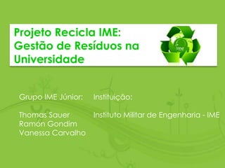 Projeto Recicla IME:
Gestão de Resíduos na
Universidade
Grupo IME Júnior:
Thomas Sauer
Ramón Gondim
Vanessa Carvalho
Instituição:
Instituto Militar de Engenharia - IME
 