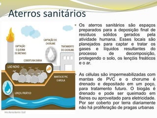 Aterros sanitários
 Os aterros sanitários são espaços

preparados para a deposição final de
resíduos
sólidos
gerados
pela
atividade humana. Esses locais são
planejados para captar e tratar os
gases e líquidos resultantes do
processo
de
decomposição,
protegendo o solo, os lençóis freáticos
e o ar.
 As células são impermeabilizadas com

mantas de PVC e o chorume é
drenado e depositado em um poço,
para tratamento futuro. O biogás é
drenado e pode ser queimado em
flaires ou aproveitado para eletricidade.
Por ser coberto por terra diariamente
não há proliferação de pragas urbanas

 