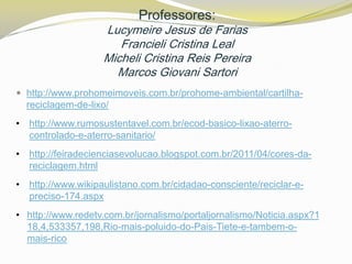 Professores:

Lucymeire Jesus de Farias
Francieli Cristina Leal
Micheli Cristina Reis Pereira
Marcos Giovani Sartori
 http://www.prohomeimoveis.com.br/prohome-ambiental/cartilha-

reciclagem-de-lixo/
• http://www.rumosustentavel.com.br/ecod-basico-lixao-aterrocontrolado-e-aterro-sanitario/
• http://feiradecienciasevolucao.blogspot.com.br/2011/04/cores-dareciclagem.html
• http://www.wikipaulistano.com.br/cidadao-consciente/reciclar-epreciso-174.aspx
• http://www.redetv.com.br/jornalismo/portaljornalismo/Noticia.aspx?1
18,4,533357,198,Rio-mais-poluido-do-Pais-Tiete-e-tambem-omais-rico

 