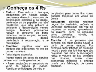  Conheça os 4 Rs
 Reduzir: Para reduzir o lixo que de plástico para outros fins, como

produzimos em nossas casas,
precisamos diminuir o consumo de
embalagens plásticas e de isopor,
preferindo as de papelão que são
recicláveis, que não poluem o
ambiente e desperdiçam menos
energia.
Também
precisamos
reduzir o consumo de bens
materiais, como roupas, sapatos,
eletrodomésticos,
dando
preferência à recuperação e à
reutilização.
 Reutilizar: significa usar um
produto que jogaríamos no lixo de
outras maneiras.
 Veja alguns exemplos:
Plantar flores em potes de sorvete
ou fazer com os de garrafas pet.
 • Fazer anotações e rascunhos no
verso de papéis já usados.
Reutilizar embalagens de vidro e

guardar temperos em vidros de
geleia .
Recuperar:
significa
reformar
peças do vestuário, móveis e
utensílios domésticos em vez de
trocá-los por novos, aproveitando
ao máximo, bens de consumo
como
calçados,
móveis,
e
eletrodomésticos etc.
Reciclar: é um processo que
consiste em fazer coisas novas a
partir de coisas usadas. Por
exemplo, fazer latinhas de alumínio
novas a partir das latinhas que são
coletadas nas ruas. A reciclagem
reduz o volume do lixo coletado
nas
cidades,
assim
como
economiza materiais e energia
usada para fabricação de outros
produtos.

 