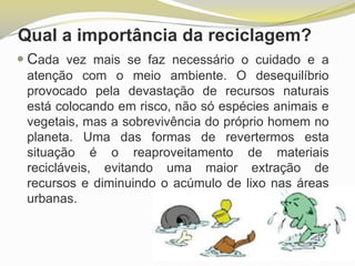 Qual a importância da reciclagem?
 Cada vez mais se faz necessário o cuidado e a
atenção com o meio ambiente. O desequilíbrio
provocado pela devastação de recursos naturais
está colocando em risco, não só espécies animais e
vegetais, mas a sobrevivência do próprio homem no
planeta. Uma das formas de revertermos esta
situação é o reaproveitamento de materiais
recicláveis, evitando uma maior extração de
recursos e diminuindo o acúmulo de lixo nas áreas
urbanas.

 