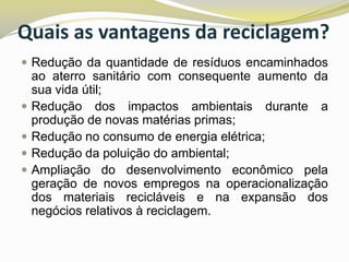Quais as vantagens da reciclagem?
 Redução da quantidade de resíduos encaminhados






ao aterro sanitário com consequente aumento da
sua vida útil;
Redução dos impactos ambientais durante a
produção de novas matérias primas;
Redução no consumo de energia elétrica;
Redução da poluição do ambiental;
Ampliação do desenvolvimento econômico pela
geração de novos empregos na operacionalização
dos materiais recicláveis e na expansão dos
negócios relativos à reciclagem.

 