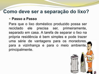 Como deve ser a separação do lixo?
 Passo a Passo

Para que o lixo doméstico produzido possa ser
reciclado ele precisa ser, primeiramente,
separado em casa. A tarefa de separar o lixo na
própria residência é bem simples e pode trazer
uma série de vantagens para os moradores,
para a vizinhança e para o meio ambiente,
principalmente.

 