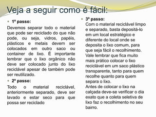 Veja a seguir como é fácil:
 1º passo:

Devemos separar todo o material
que pode ser reciclado do que não
pode, ou seja, vidros, papéis,
plásticos e metais devem ser
colocados em outro saco ou
container de lixo. É importante
lembrar que o lixo orgânico não
deve ser colocado junto do lixo
reciclável apesar de também pode
ser reutilizado.
 2º passo:
Todo
o
material
reciclável,
anteriormente separado, deve ser
lavado e estar seco para que
possa ser reciclado

 3º passo:

Com o material reciclável limpo
e separado, basta depositá-lo
em um local estratégico e
diferente do local onde se
deposita o lixo comum, para
que seja fácil o recolhimento.
Vale lembrar que fica muito
mais prático colocar o lixo
reciclável em um saco plástico
transparente, tanto para quem
recolhe quanto para quem
separa o lixo.
Antes de colocar o lixo na
calçada deve-se verificar o dia
exato que a coleta seletiva de
lixo faz o recolhimento no seu
bairro.

 