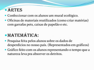 artes
 Confeccionar com os alunos um mural ecológico.
 Oficinas de materiais reutilizados (como criar matérias)
com garrafas pets, caixas de papelão e etc.
Matemática:
 Pesquisa feita pelos alunos sobre os dados de
desperdícios no nosso país. (Representados em gráficos)
 Gráfico feito com os alunos representando o tempo que a
natureza leva pra absorver os detritos.
 