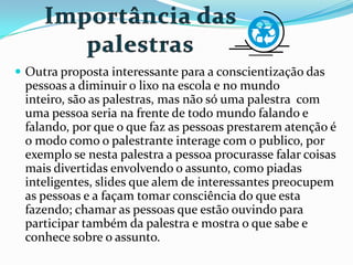  Outra proposta interessante para a conscientização das
pessoas a diminuir o lixo na escola e no mundo
inteiro, são as palestras, mas não só uma palestra com
uma pessoa seria na frente de todo mundo falando e
falando, por que o que faz as pessoas prestarem atenção é
o modo como o palestrante interage com o publico, por
exemplo se nesta palestra a pessoa procurasse falar coisas
mais divertidas envolvendo o assunto, como piadas
inteligentes, slides que alem de interessantes preocupem
as pessoas e a façam tomar consciência do que esta
fazendo; chamar as pessoas que estão ouvindo para
participar também da palestra e mostra o que sabe e
conhece sobre o assunto.
 