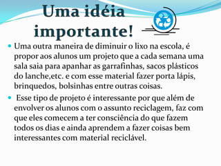  Uma outra maneira de diminuir o lixo na escola, é
propor aos alunos um projeto que a cada semana uma
sala saia para apanhar as garrafinhas, sacos plásticos
do lanche,etc. e com esse material fazer porta lápis,
brinquedos, bolsinhas entre outras coisas.
 Esse tipo de projeto é interessante por que além de
envolver os alunos com o assunto reciclagem, faz com
que eles comecem a ter consciência do que fazem
todos os dias e ainda aprendem a fazer coisas bem
interessantes com material reciclável.
 